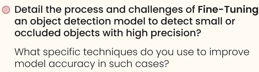 Detail the process and challenges of fine-tuning an object detection model to detect small or occluded objects with high precision. 

What specific techniques do you use to improve model accuracy in such cases?

senior computer vision engineer interview questions